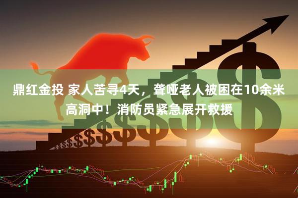 鼎红金投 家人苦寻4天，聋哑老人被困在10余米高洞中！消防员紧急展开救援
