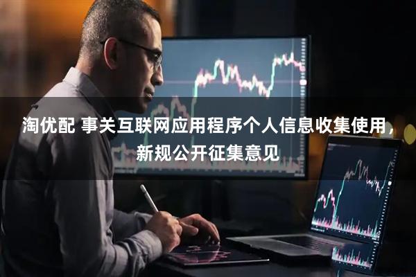 淘优配 事关互联网应用程序个人信息收集使用，新规公开征集意见