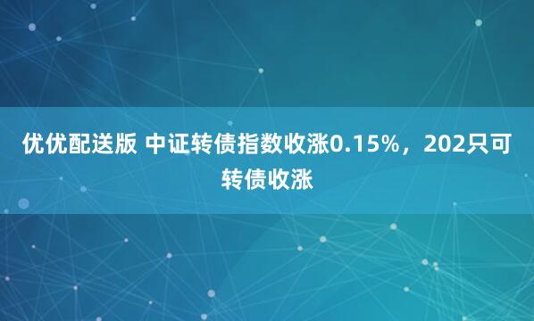 优优配送版 中证转债指数收涨0.15%，202只可转债收涨