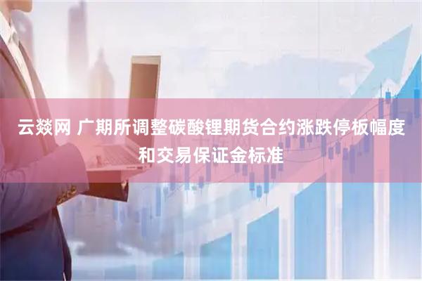 云燚网 广期所调整碳酸锂期货合约涨跌停板幅度和交易保证金标准