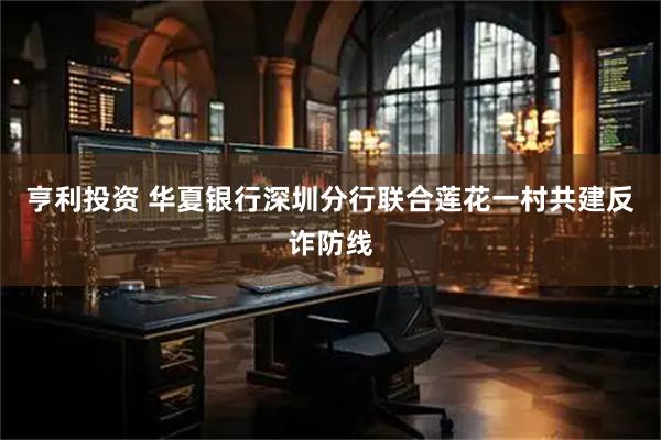 亨利投资 华夏银行深圳分行联合莲花一村共建反诈防线