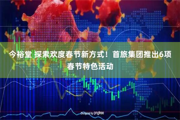 今裕堂 探索欢度春节新方式！首旅集团推出6项春节特色活动
