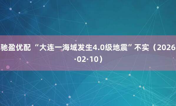 驰盈优配 “大连一海域发生4.0级地震”不实（2026·02·10）