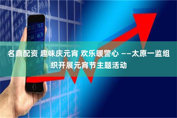名鼎配资 趣味庆元宵 欢乐暖警心 ——太原一监组织开展元宵节主题活动