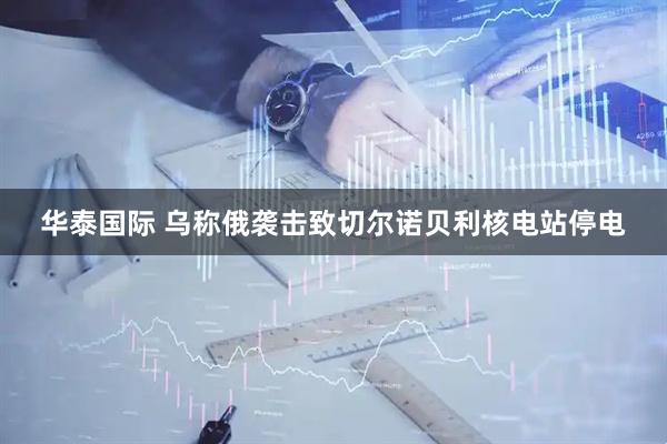 华泰国际 乌称俄袭击致切尔诺贝利核电站停电