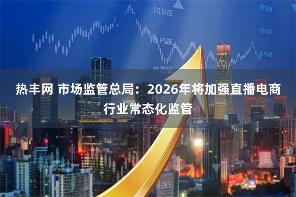 热丰网 市场监管总局：2026年将加强直播电商行业常态化监管