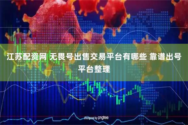 江苏配资网 无畏号出售交易平台有哪些 靠谱出号平台整理