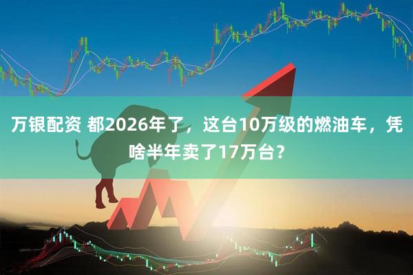 万银配资 都2026年了，这台10万级的燃油车，凭啥半年卖了17万台？