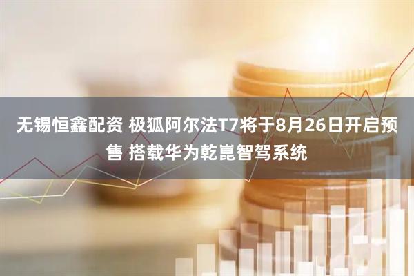 无锡恒鑫配资 极狐阿尔法T7将于8月26日开启预售 搭载华为乾崑智驾系统