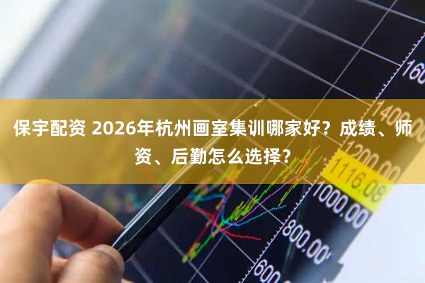 保宇配资 2026年杭州画室集训哪家好？成绩、师资、后勤怎么选择？