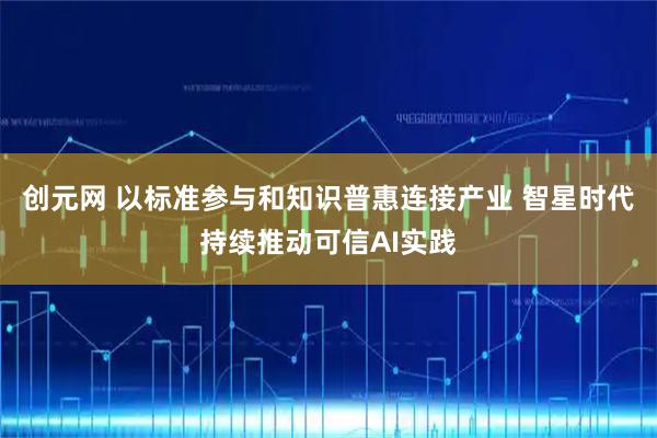 创元网 以标准参与和知识普惠连接产业 智星时代持续推动可信AI实践