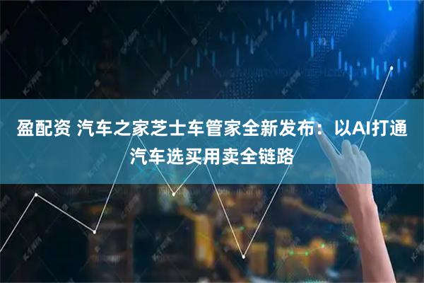 盈配资 汽车之家芝士车管家全新发布：以AI打通汽车选买用卖全链路